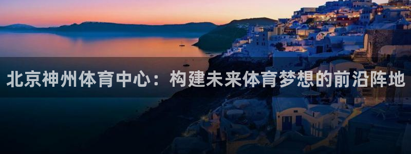 意昂平台体育：北京神州体育中心：构建未来体育梦想的前沿阵地